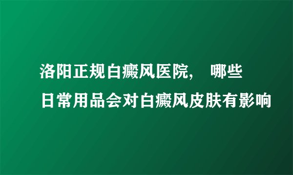 洛阳正规白癜风医院,　哪些日常用品会对白癜风皮肤有影响
