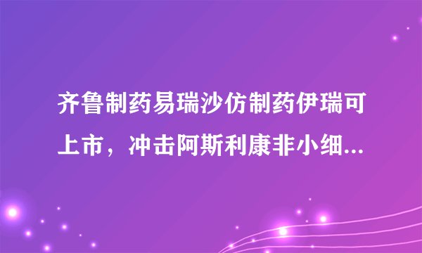 齐鲁制药易瑞沙仿制药伊瑞可上市，冲击阿斯利康非小细胞肺癌市场