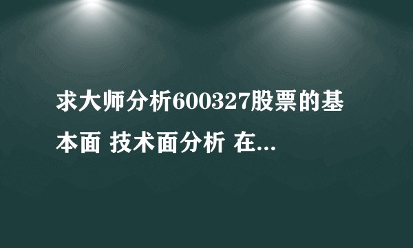 求大师分析600327股票的基本面 技术面分析 在给个为何选择该股票的合理原因 跪求
