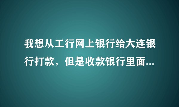 我想从工行网上银行给大连银行打款，但是收款银行里面没有大连银行的名字，请问怎么办？