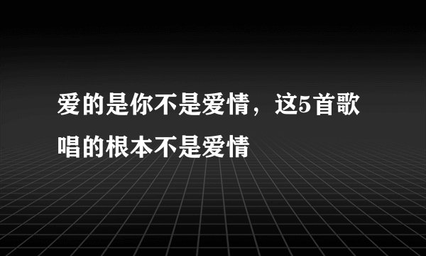 爱的是你不是爱情，这5首歌唱的根本不是爱情