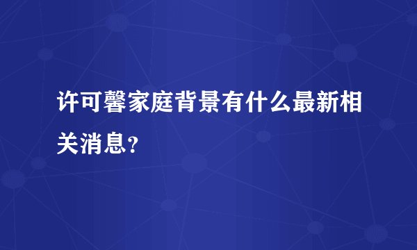 许可馨家庭背景有什么最新相关消息？