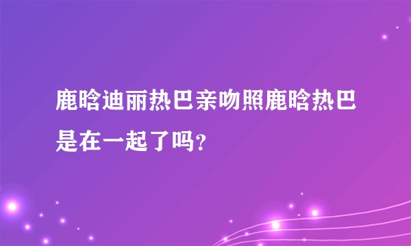 鹿晗迪丽热巴亲吻照鹿晗热巴是在一起了吗？