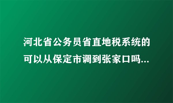 河北省公务员省直地税系统的可以从保定市调到张家口吗，从一个县调到另外一个县