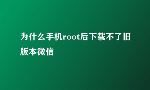 为什么手机root后下载不了旧版本微信