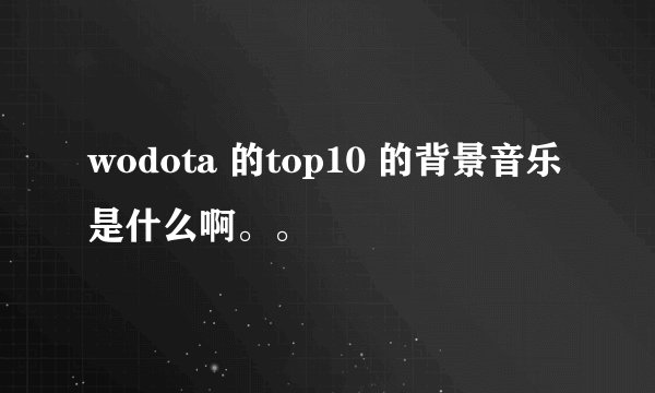 wodota 的top10 的背景音乐是什么啊。。