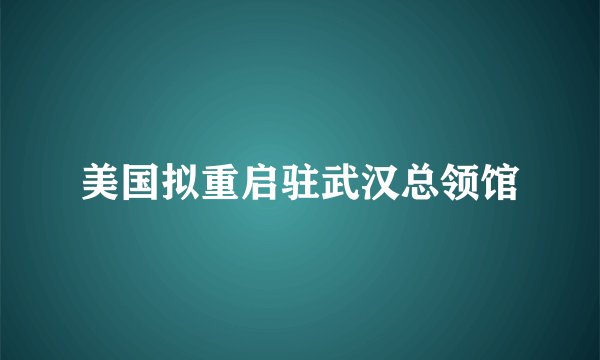 美国拟重启驻武汉总领馆