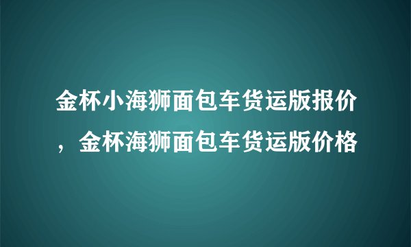 金杯小海狮面包车货运版报价，金杯海狮面包车货运版价格