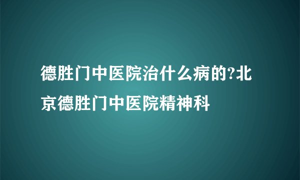 德胜门中医院治什么病的?北京德胜门中医院精神科