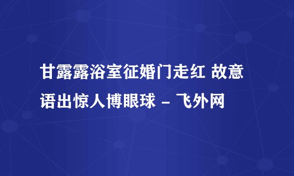 甘露露浴室征婚门走红 故意语出惊人博眼球 - 飞外网