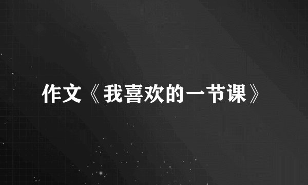 作文《我喜欢的一节课》