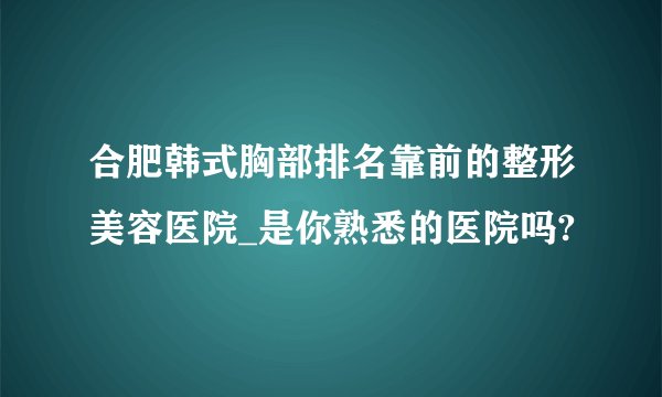 合肥韩式胸部排名靠前的整形美容医院_是你熟悉的医院吗?