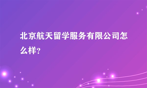 北京航天留学服务有限公司怎么样？