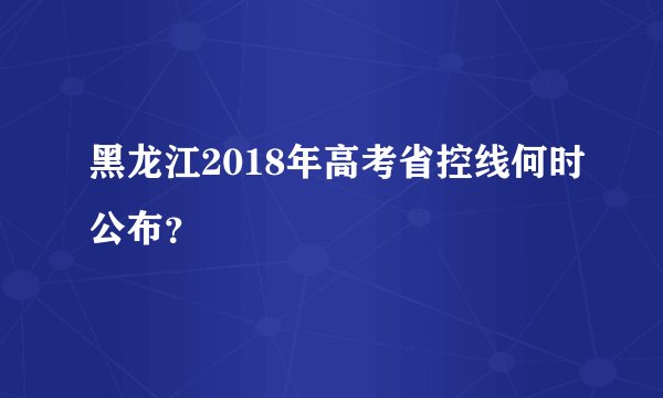 黑龙江2018年高考省控线何时公布？