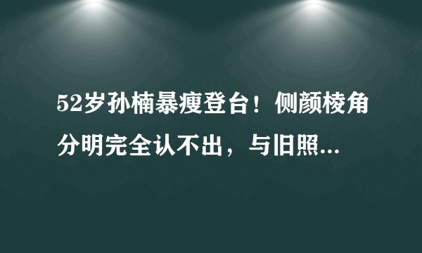 52岁孙楠暴瘦登台！侧颜棱角分明完全认不出，与旧照对比差太多