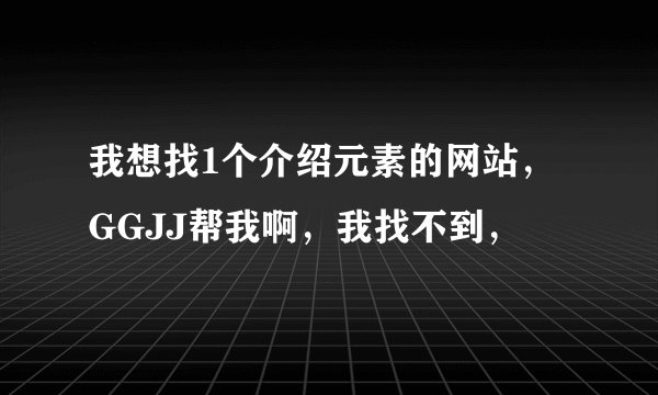 我想找1个介绍元素的网站，GGJJ帮我啊，我找不到，
