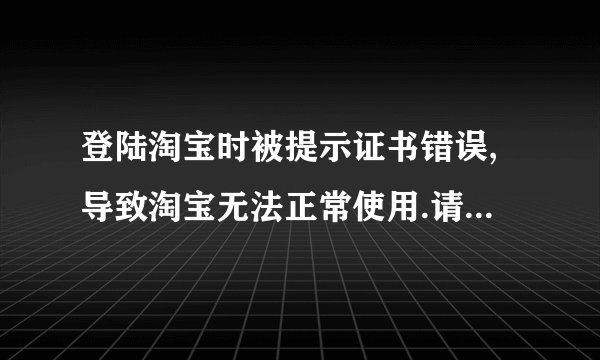 登陆淘宝时被提示证书错误,导致淘宝无法正常使用.请问该怎么解决?