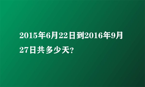 2015年6月22日到2016年9月27日共多少天？