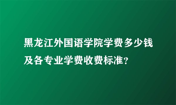 黑龙江外国语学院学费多少钱及各专业学费收费标准？