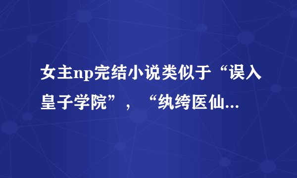 女主np完结小说类似于“误入皇子学院”，“纨绔医仙”等的作品集，要np的