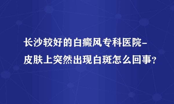 长沙较好的白癜风专科医院-皮肤上突然出现白斑怎么回事？