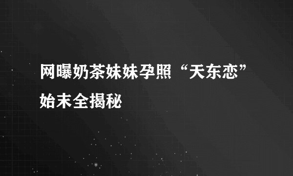 网曝奶茶妹妹孕照“天东恋”始末全揭秘