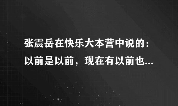 张震岳在快乐大本营中说的：以前是以前，现在有以前也有现在。 是歌词吗？ 是那首歌曲中的？