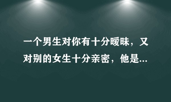 一个男生对你有十分暧昧，又对别的女生十分亲密，他是怎样想的？