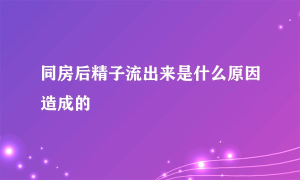 同房后精子流出来是什么原因造成的