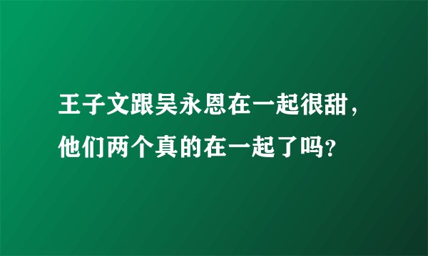 王子文跟吴永恩在一起很甜，他们两个真的在一起了吗？