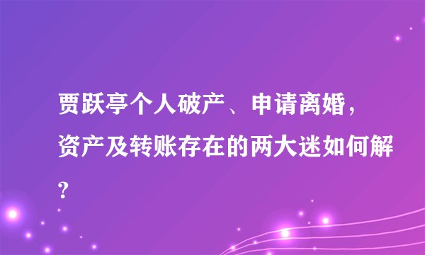 贾跃亭个人破产、申请离婚，资产及转账存在的两大迷如何解？