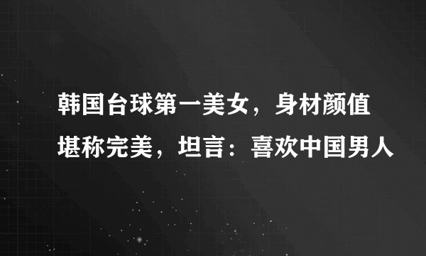 韩国台球第一美女，身材颜值堪称完美，坦言：喜欢中国男人