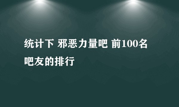 统计下 邪恶力量吧 前100名吧友的排行