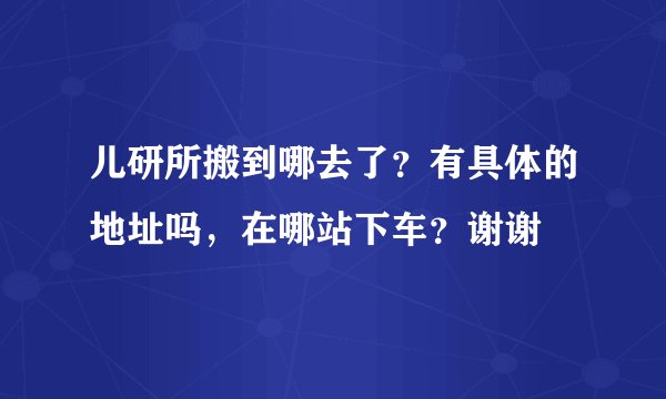 儿研所搬到哪去了？有具体的地址吗，在哪站下车？谢谢
