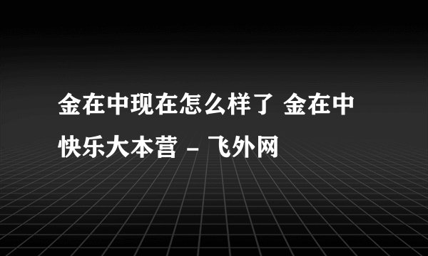 金在中现在怎么样了 金在中快乐大本营 - 飞外网
