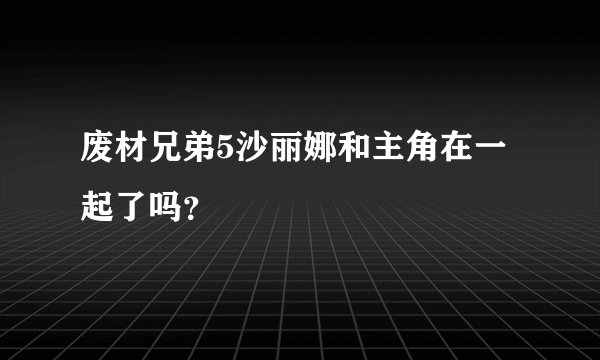 废材兄弟5沙丽娜和主角在一起了吗？