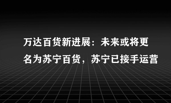 万达百货新进展：未来或将更名为苏宁百货，苏宁已接手运营