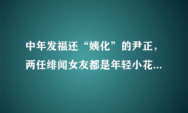 中年发福还“姨化”的尹正，两任绯闻女友都是年轻小花，他凭什么