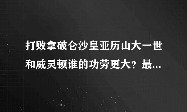 打败拿破仑沙皇亚历山大一世和威灵顿谁的功劳更大？最好能有历史说明。