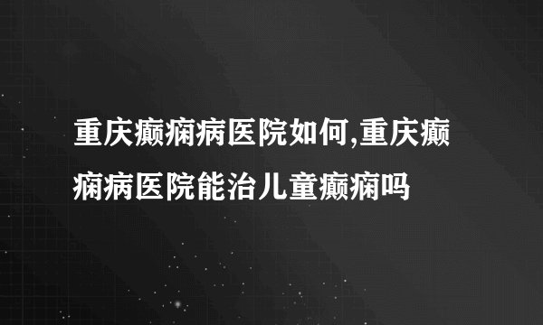 重庆癫痫病医院如何,重庆癫痫病医院能治儿童癫痫吗