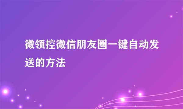 微领控微信朋友圈一键自动发送的方法