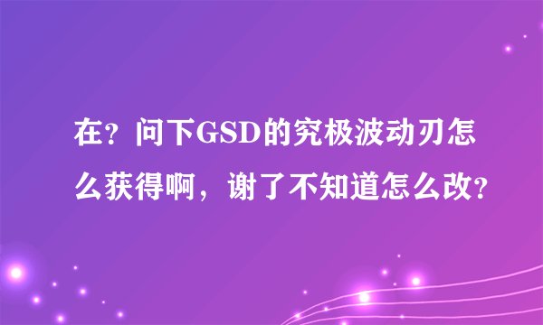 在？问下GSD的究极波动刃怎么获得啊，谢了不知道怎么改？