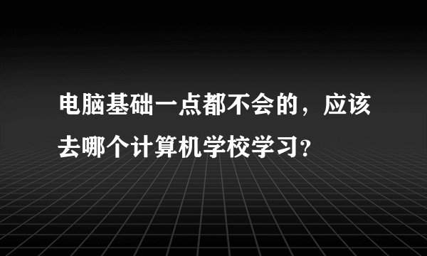 电脑基础一点都不会的，应该去哪个计算机学校学习？