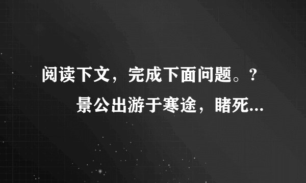 阅读下文，完成下面问题。?　　景公出游于寒途，睹死胔，默然不问，晏子谏曰：“ 昔吾先君桓公出游赌饥者