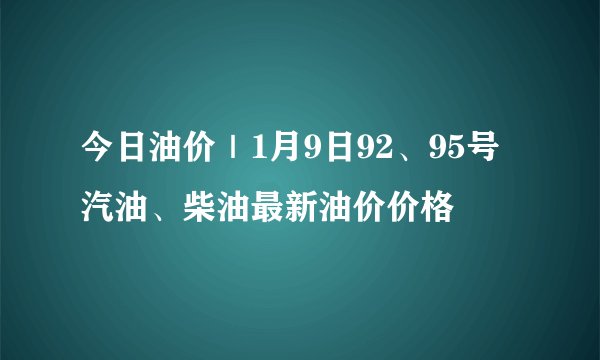 今日油价｜1月9日92、95号汽油、柴油最新油价价格