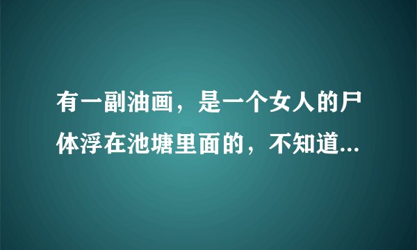 有一副油画，是一个女人的尸体浮在池塘里面的，不知道叫什么名字了，知道的大大请上图片和名称