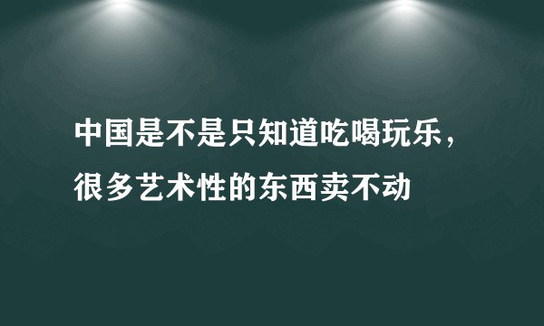 中国是不是只知道吃喝玩乐，很多艺术性的东西卖不动