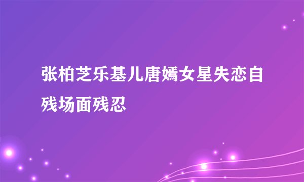 张柏芝乐基儿唐嫣女星失恋自残场面残忍