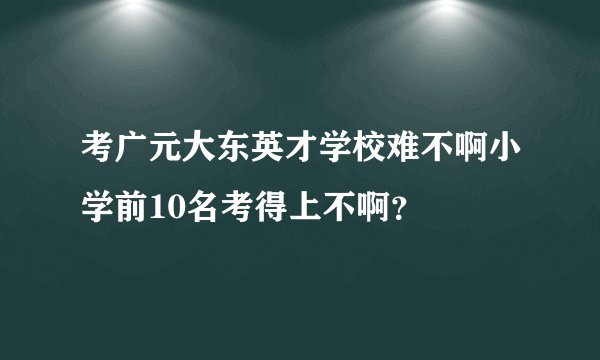 考广元大东英才学校难不啊小学前10名考得上不啊？