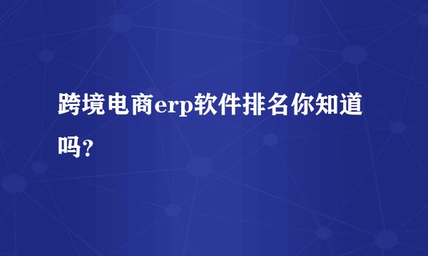 跨境电商erp软件排名你知道吗？